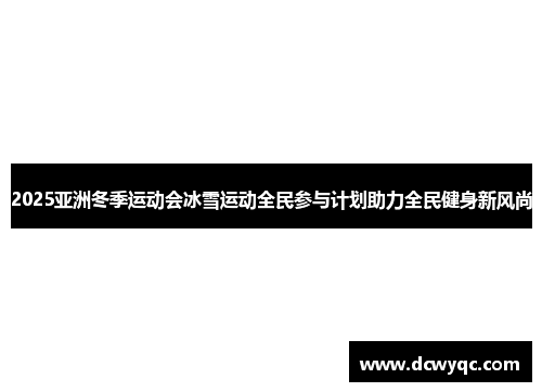 2025亚洲冬季运动会冰雪运动全民参与计划助力全民健身新风尚