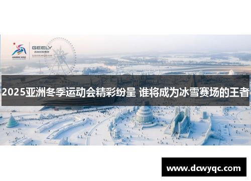 2025亚洲冬季运动会精彩纷呈 谁将成为冰雪赛场的王者