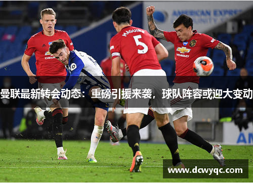 曼联最新转会动态：重磅引援来袭，球队阵容或迎大变动